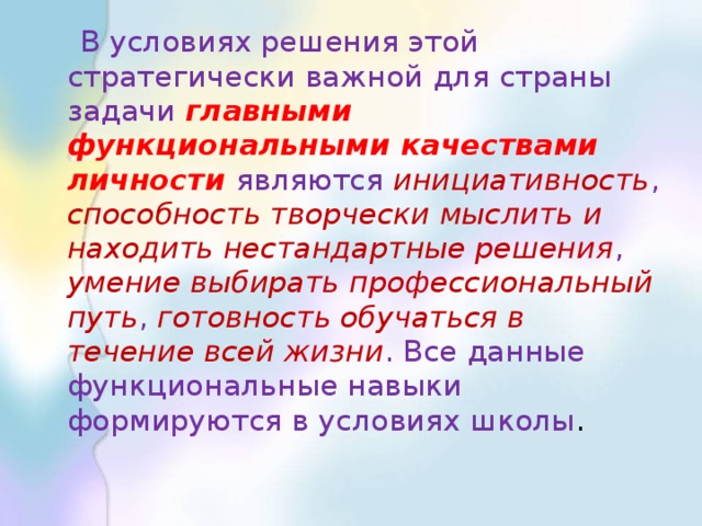 В условиях решения этой стратегически важной для страны задачи главными функциональными качествами личности являются инициативность , способность творчески мыслить и находить нестандартные решения , умение выбирать профессиональный путь , готовность обучаться в течение всей жизни . Все данные функциональные навыки формируются в условиях школы .