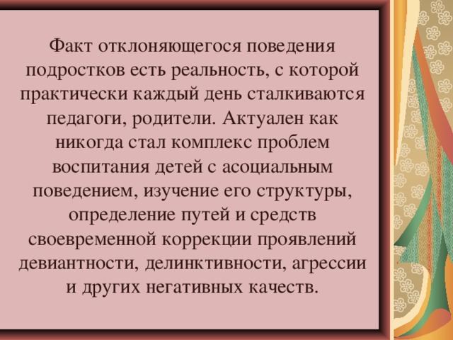 Факт отклоняющегося поведения подростков есть реальность, с которой практически каждый день сталкиваются педагоги, родители. Актуален как никогда стал комплекс проблем воспитания детей с асоциальным поведением, изучение его структуры, определение путей и средств своевременной коррекции проявлений девиантности, делинктивности, агрессии и других негативных качеств.