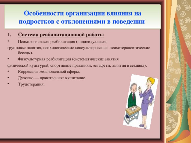 Особенности организации влияния на подростков с отклонениями в поведении Система реабилитационной работы Психологическая реабилитация (индивидуальная, групповые занятия, психологическое консультирование, психотерапевтические беседы). Физкультурная реабилитация (систематические занятия физической культурой, спортивные праздники, эстафеты, занятия в секциях).