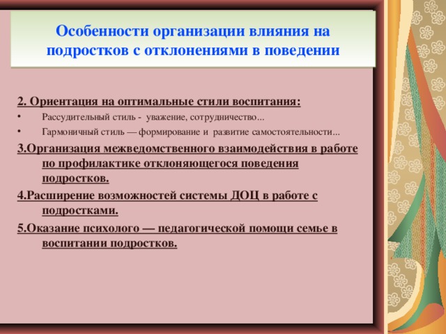 Особенности организации влияния на подростков с отклонениями в поведении 2. Ориентация на оптимальные стили воспитания: Рассудительный стиль - уважение, сотрудничество... Гармоничный стиль — формирование и развитие самостоятельности... 3.Организация межведомственного взаимодействия в работе по профилактике отклоняющегося поведения подростков. 4.Расширение возможностей системы ДОЦ в работе с подростками. 5.Оказание психолого — педагогической помощи семье в воспитании подростков.