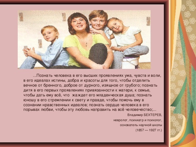 ...Познать человека в его высших проявлениях ума, чувств и воли, в его идеалах истины, добра и красоты для того, чтобы отделить вечное от бренного, доброе от дурного, изящное от грубого; познать дитя в его первых проявлениях привязанности к матери, к семье, чтобы дать ему всё, что жаждет его младенческая душа; познать юношу в его стремлении к свету и правде, чтобы помочь ему в сознании нравственных идеалов; познать сердце человека в его порывах любви, чтобы эту любовь направить на всё человечество;... Владимир БЕХТЕРЕВ, невролог, психиатр и психолог, основатель научной школы (1857 — 1927 гг.)