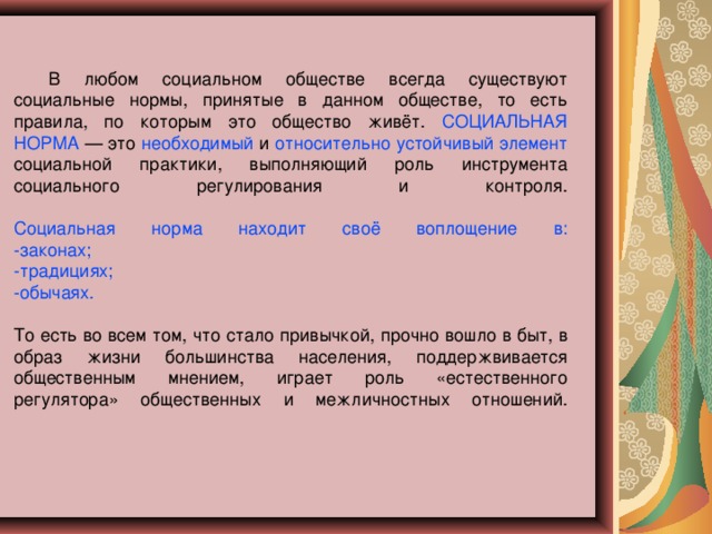 В любом социальном обществе всегда существуют социальные нормы, принятые в данном обществе, то есть правила, по которым это общество живёт. СОЦИАЛЬНАЯ НОРМА — это необходимый и относительно устойчивый элемент социальной практики, выполняющий роль инструмента социального регулирования и контроля.    Социальная норма находит своё воплощение в:  -законах;  -традициях;  -обычаях.   То есть во всем том, что стало привычкой, прочно вошло в быт, в образ жизни большинства населения, поддержвивается общественным мнением, играет роль «естественного регулятора» общественных и межличностных отношений.