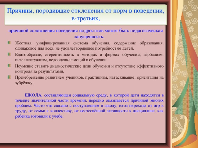 Причины, породившие отклонения от норм в поведении, в-третьих, причиной осложнения поведения подростков может быть педагогическая запущенность. Жёсткая, унифицированная система обучения, содержание образования, одинаковое для всех, не удовлетворяющее потребностям детей. Единообразие, стереотипность в методах и формах обучения, вербализм, интеллектуализм, недооценка эмоций в обучении. Неумение ставить диагностические цели обучения и отсутствие эффективного контроля за результатами. Пренебрежение развитием учеников, практицизм, натаскивание, ориентация на зубрёжку.    ШКОЛА, составляющая социальную среду, в которой дети находятся в течение значительной части времени, нередко оказывается причиной многих проблем. Часто это связано с поступлением в школу, из-за перехода от игр к труду, от семьи к коллективу, от нестеснённой активности к дисциплине, как ребёнка готовили к учёбе.