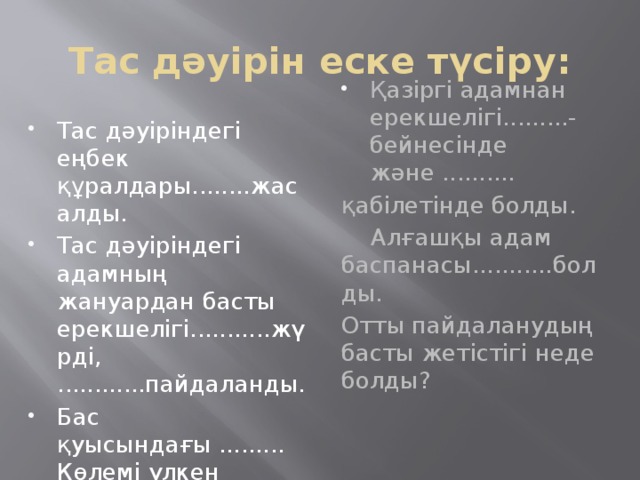 Тас дәуірін еске түсіру: Тас дәуіріндегі еңбек құралдары........жасалды. Тас дәуіріндегі адамның жануардан басты ерекшелігі...........жүрді, ............пайдаланды. Бас қуысындағы ......... Көлемі үлкен болды. Қазіргі адамнан ерекшелігі.........-бейнесінде және .......... қабілетінде болды.  Алғашқы адам баспанасы...........болды. Отты пайдаланудың басты жетістігі неде болды?