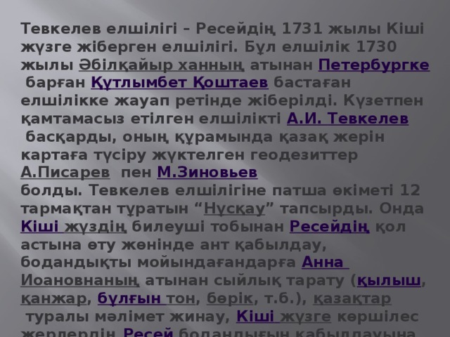 Тевкелев елшілігі – Ресейдің 1731 жылы Кіші жүзге жіберген елшілігі. Бұл елшілік 1730 жылы  Әбілқайыр ханның  атынан  Петербургке  барған  Құтлымбет Қоштаев  бастаған елшілікке жауап ретінде жіберілді. Күзетпен қамтамасыз етілген елшілікті  А.И. Тевкелев   басқарды, оның құрамында қазақ жерін картаға түсіру жүктелген геодезиттер  А.Писарев   пен  М.Зиновьев  болды. Тевкелев елшілігіне патша өкіметі 12 тармақтан тұратын “ Нұсқау ” тапсырды. Онда  Кіші  жүздің  билеуші тобынан  Ресейдің  қол астына өту жөнінде ант қабылдау, бодандықты мойындағандарға  Анна Иоановнаның  атынан сыйлық тарату ( қылыш ,  қанжар ,  бұлғын тон ,  бөрік , т.б.),  қазақтар  туралы мәлімет жинау,  Кіші  жүзге  көршілес жерлердің  Ресей  бодандығын қабылдауына негіз қалау, т.б. мәселелер қамтылды.