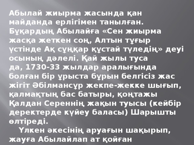 Абылай жиырма жасында қан майданда ерлігімен танылған. Бұқардың Абылайға «Сен жиырма жасқа жеткен соң, Алтын тұғыр үстінде Ақ сұңқар құстай түледің» деуі осының дәлелі. Қай жылы туса да, 1730-33 жылдар аралығында болған бір ұрыста бұрын белгісіз жас жігіт Әбілмансұр жекпе-жекке шығып, қалмақтың бас батыры, қоңтажы Қалдан Сереннің жақын туысы (кейбір деректерде күйеу баласы) Шарышты өлтіреді.  Үлкен әкесінің аруағын шақырып, жауға Абылайлап ат қойған Әбілмансұр жеңісті ұрыстан соң, Орта жүздің сұлтаны деп танылып, қазақ даласындағы ең беделді әміршілердің біріне айналады. Бұдан соңғы жерде Әбілмансұр есімі ұмытылып, Абылай атанады.