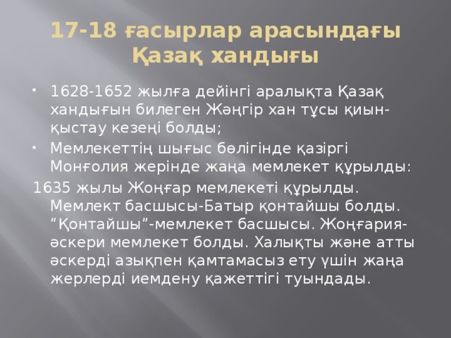 17-18 ғасырлар арасындағы Қазақ хандығы 1628-1652 жылға дейінгі аралықта Қазақ хандығын билеген Жәңгір хан тұсы қиын-қыстау кезеңі болды; Мемлекеттің шығыс бөлігінде қазіргі Монғолия жерінде жаңа мемлекет құрылды: 1635 жылы Жоңғар мемлекеті құрылды. Мемлект басшысы-Батыр қонтайшы болды. “Қонтайшы”-мемлекет басшысы. Жоңғария-әскери мемлекет болды. Халықты және атты әскерді азықпен қамтамасыз ету үшін жаңа жерлерді иемдену қажеттігі туындады.