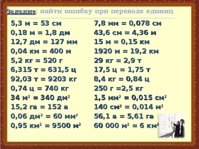 Задание : найти ошибку при переводе единиц 5,3 м = 53 см 0,18 м = 1,8 дм 12,7 дм = 127 мм 0,04 км = 400 м 5,2 кг = 520 г 6,315 т = 631,5 ц 92,03 т = 9203 кг 0,74 ц = 740 кг 34 м 2 = 340 дм 2 15,2 га = 152 а 0,06 дм 2 = 60 мм 2 0,95 км 2 = 9500 м 2  7,8 мм = 0,078 см 43,6 см = 4,36 м 15 м = 0,15 км 1920 м = 19,2 км 29 кг = 2,9 т 17,5 ц = 1,75 т 8,4 кг = 0,84 ц 250 г =2,5 кг 1,5 мм 2 = 0,015 см 2 140 см 2 = 0,014 м 2 56,1 а = 5,61 га 60 000 м 2 = 6 км 2
