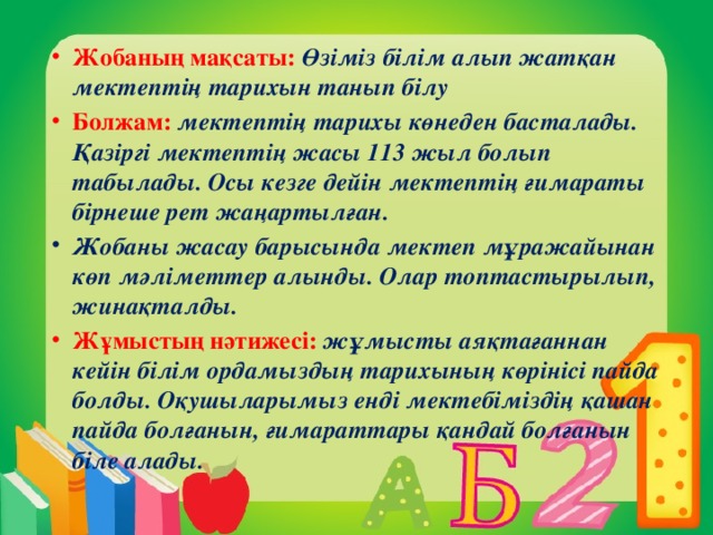 Жобаның мақсаты:  Өзіміз білім алып жатқан мектептің тарихын танып білу Болжам:  мектептің тарихы көнеден басталады. Қазіргі мектептің жасы 113 жыл болып табылады. Осы кезге дейін мектептің ғимараты бірнеше рет жаңартылған. Жобаны жасау барысында мектеп мұражайынан көп мәліметтер алынды. Олар топтастырылып, жинақталды. Жұмыстың нәтижесі: жұмысты аяқтағаннан кейін білім ордамыздың тарихының көрінісі пайда болды. Оқушыларымыз енді мектебіміздің қашан пайда болғанын, ғимараттары қандай болғанын біле алады.