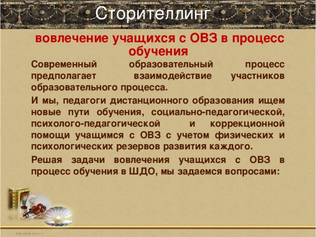 Сторителлинг    вовлечение учащихся с ОВЗ в процесс обучения Современный образовательный процесс предполагает взаимодействие участников образовательного процесса. И мы, педагоги дистанционного образования ищем новые пути обучения, социально-педагогической, психолого-педагогической и коррекционной помощи учащимся с ОВЗ с учетом физических и психологических резервов развития каждого. Решая задачи вовлечения учащихся с ОВЗ в процесс обучения в ШДО, мы задаемся вопросами: