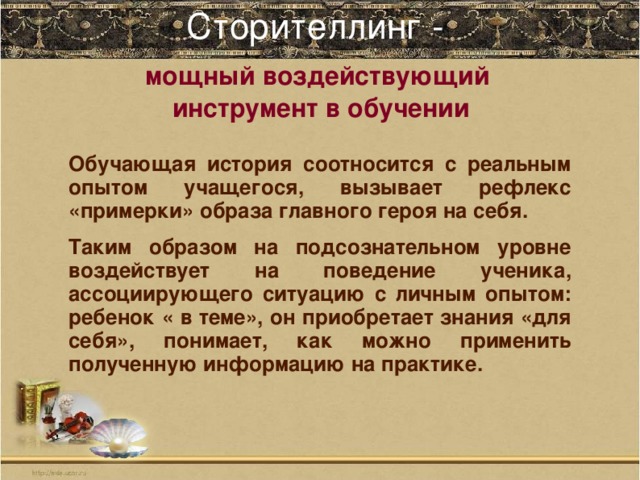 Сторителлинг -   мощный воздействующий инструмент в обучении Обучающая история соотносится с реальным опытом учащегося, вызывает рефлекс «примерки» образа главного героя на себя. Таким образом на подсознательном уровне воздействует на поведение ученика, ассоциирующего ситуацию с личным опытом: ребенок « в теме», он приобретает знания «для себя», понимает, как можно применить полученную информацию на практике.