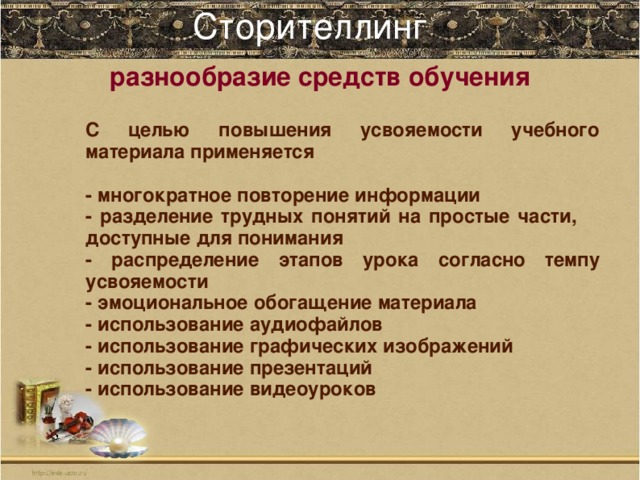 Сторителлинг    разнообразие средств обучения С целью повышения усвояемости учебного материала применяется  - многократное повторение информации - разделение трудных понятий на простые части, доступные для понимания - распределение этапов урока согласно темпу усвояемости - эмоциональное обогащение материала - использование аудиофайлов - использование графических изображений - использование презентаций - использование видеоуроков