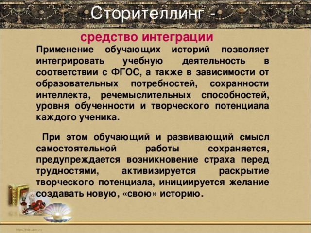 Сторителлинг -    средство интеграции Применение обучающих историй позволяет интегрировать учебную деятельность в соответствии с ФГОС, а также в зависимости от образовательных потребностей, сохранности интеллекта, речемыслительных способностей, уровня обученности и творческого потенциала каждого ученика.  При этом обучающий и развивающий смысл самостоятельной работы сохраняется, предупреждается возникновение страха перед трудностями, активизируется раскрытие творческого потенциала, инициируется желание создавать новую, «свою» историю.