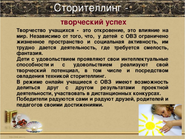 Сторителлинг -    творческий успех Творчество учащихся -  это откровение, это влияние на мир. Независимо от того, что,  у детей  с ОВЗ ограничено жизненное пространство и социальная активность, им трудно дается деятельность, где требуется смелость, фантазия. Дети с удовольствием проявляют свои интеллектуальные способности и с удовольствием реализуют свой творческий потенциал, в том числе и посредством овладения техникой сторителлинг.  В режиме онлайн учащиеся с ОВЗ  имеют возможность делиться друг с другом результатами проектной деятельности, участвовать в дистанционных конкурсах. Победители радуются сами и радуют друзей, родителей и педагогов своими достижениями.