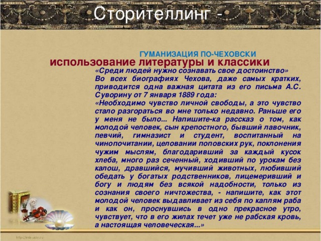 Сторителлинг -   ГУМАНИЗАЦИЯ ПО-ЧЕХОВСКИ  «Среди людей нужно сознавать свое достоинство» Во всех биографиях Чехова, даже самых кратких, приводится одна важная цитата из его письма А.С. Суворину от 7 января 1889 года: «Необходимо чувство личной свободы, а это чувство стало разгораться во мне только недавно. Раньше его у меня не было... Напишите-ка рассказ о том, как молодой человек, сын крепостного, бывший лавочник, певчий, гимназист и студент, воспитанный на чинопочитании, целовании поповских рук, поклонения чужим мыслям, благодаривший за каждый кусок хлеба, много раз сеченный, ходивший по урокам без калош, дравшийся, мучивший животных, любивший обедать у богатых родственников, лицемеривший и богу и людям без всякой надобности, только из сознания своего ничтожества, - напишите, как этот молодой человек выдавливает из себя по каплям раба и как он, проснувшись в одно прекрасное утро, чувствует, что в его жилах течет уже не рабская кровь, а настоящая человеческая...»  использование литературы и классики