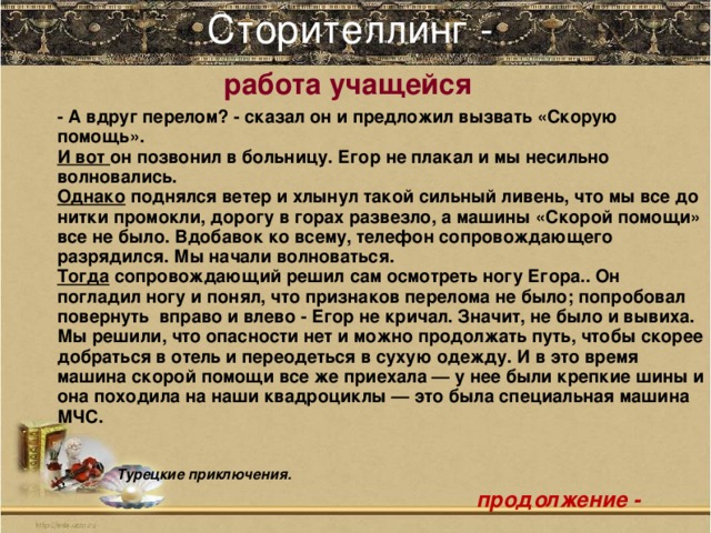 Сторителлинг -   работа учащейся    - А вдруг перелом? - сказал он и предложил вызвать «Скорую помощь». И вот он позвонил в больницу. Егор не плакал и мы несильно волновались. Однако поднялся ветер и хлынул такой сильный ливень, что мы все до нитки промокли, дорогу в горах развезло, а машины «Скорой помощи» все не было. Вдобавок ко всему, телефон сопровождающего разрядился. Мы начали волноваться. Тогда сопровождающий решил сам осмотреть ногу Егора.. Он погладил ногу и понял, что признаков перелома не было; попробовал повернуть вправо и влево - Егор не кричал. Значит, не было и вывиха. Мы решили, что опасности нет и можно продолжать путь, чтобы скорее добраться в отель и переодеться в сухую одежду. И в это время машина скорой помощи все же приехала — у нее были крепкие шины и она походила на наши квадроциклы — это была специальная машина МЧС.    Турецкие приключения.   продолжение -