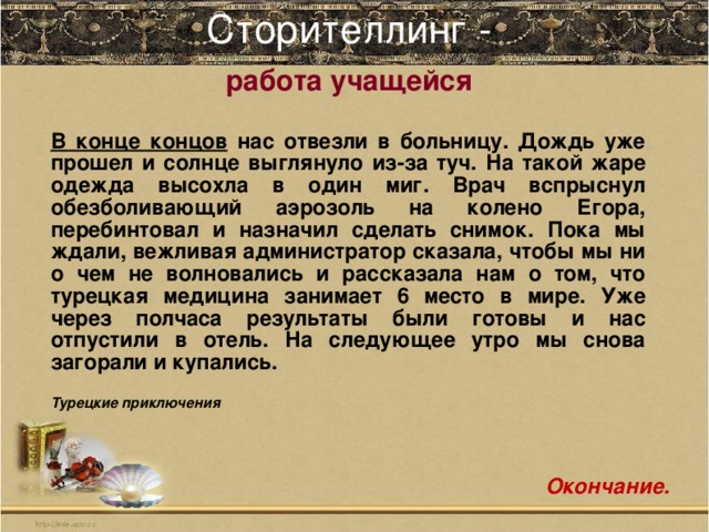 Сторителлинг -    работа учащейся     В конце концов нас отвезли в больницу. Дождь уже прошел и солнце выглянуло из-за туч. На такой жаре одежда высохла в один миг. Врач вспрыснул обезболивающий аэрозоль на колено Егора, перебинтовал и назначил сделать снимок. Пока мы ждали, вежливая администратор сказала, чтобы мы ни о чем не волновались и рассказала нам о том, что турецкая медицина занимает 6 место в мире. Уже через полчаса результаты были готовы и нас отпустили в отель. На следующее утро мы снова загорали и купались.  Турецкие приключения Окончание.