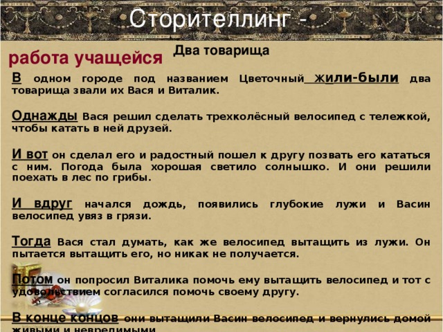 Сторителлинг -   Два товарища В  одном городе под названием Цветочный Ж и ли-были два товарища звали их Вася и Виталик. Однажды  Вася решил сделать трехколёсный велосипед с тележкой, чтобы катать в ней друзей. И вот он сделал его и радостный пошел к другу позвать его кататься с ним. Погода была хорошая светило солнышко. И они решили поехать в лес по грибы. И вдруг начался дождь, появились глубокие лужи и Васин велосипед увяз в грязи. Тогда Вася стал думать, как же велосипед вытащить из лужи. Он пытается вытащить его, но никак не получается. Потом он попросил Виталика помочь ему вытащить велосипед и тот с удовольствием согласился помочь своему другу. В конце концов  они вытащили Васин велосипед и вернулись домой живыми и невредимыми. Автор Бакина Полина 10 класс ( работа в течение 45 минут - ошибки автора сохранены)  работа учащейся