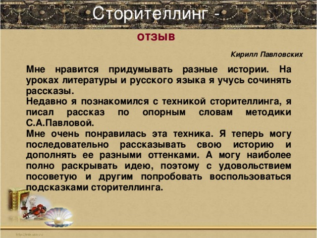 Сторителлинг -    Кирилл Павловских  отзыв     Мне нравится придумывать разные истории. На уроках литературы и русского языка я учусь сочинять рассказы. Недавно я познакомился с техникой сторителлинга, я писал рассказ по опорным словам методики С.А.Павловой. Мне очень понравилась эта техника. Я теперь могу последовательно рассказывать свою историю и дополнять ее разными оттенками. А могу наиболее полно раскрывать идею, поэтому с удовольствием посоветую и другим попробовать воспользоваться подсказками сторителлинга.