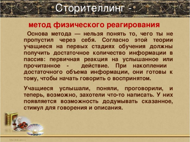 Сторителлинг -   метод физического реагирования  Основа метода — нельзя понять то, чего ты не пропустил через себя. Согласно этой теории учащиеся на первых стадиях обучения должны получить достаточное количество информации в пассив: первичная реакция на услышанное или прочитанное - действие. При накоплении достаточного объема информации, они готовы к тому, чтобы начать говорить о воспринятом. Учащиеся услышали, поняли, проговорили, и теперь, возможно, захотели что-то написать. У них появляется возможность додумывать сказанное, стимул для говорения и описания.