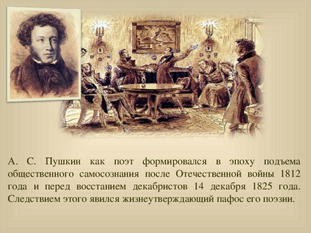 А. С. Пушкин как поэт формировался в эпоху подъема общественного самосознания после Отечественной войны 1812 года и перед восстанием декабристов 14 декабря 1825 года. Следствием этого явился жизнеутверждающий пафос его поэзии.