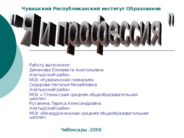 Чувашский Республиканский институт Образования Работу выполнили: Деманова Елизавета Анатольевна Алатырский район МОУ «Кувакинская гимназия» Сидорова Наталья Михайловна Алатырский район МОУ « Стемасская средняя общеобразовательная школа» Кусакина Лариса Александровна Алатырский район МОУ «Междуреченская средняя общеобразовательная школа» Чебоксары -2006