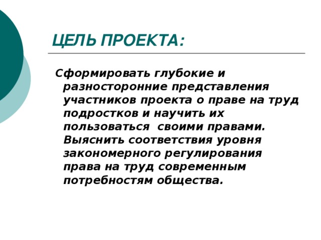 ЦЕЛЬ ПРОЕКТА:  Сформировать глубокие и разносторонние представления участников проекта о праве на труд подростков и научить их пользоваться своими правами. Выяснить соответствия уровня закономерного регулирования права на труд современным потребностям общества.