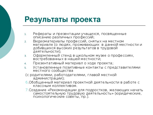 Результаты проекта Рефераты и презентации учащихся, посвященные описанию различных профессий; Видеоматериалы профессий, снятых на местном материале (о людях, проживающих в данной местности и добившихся высоких результатов в трудовой деятельности); Оформленный стенд в школьном музее о профессиях, востребованных в нашей местности; Презентативный материал о ходе проекта; Установленные позитивные контакты с представителями местного сообщества  (с родителями, работодателями, главой местной администрации);  6 .Обобщенный материал проектной деятельности в работе с классным коллективом.  7. Создание «Рекомендации для подростков, желающих начать самостоятельную трудовую деятельность» (юридические, психологические советы, пр.).