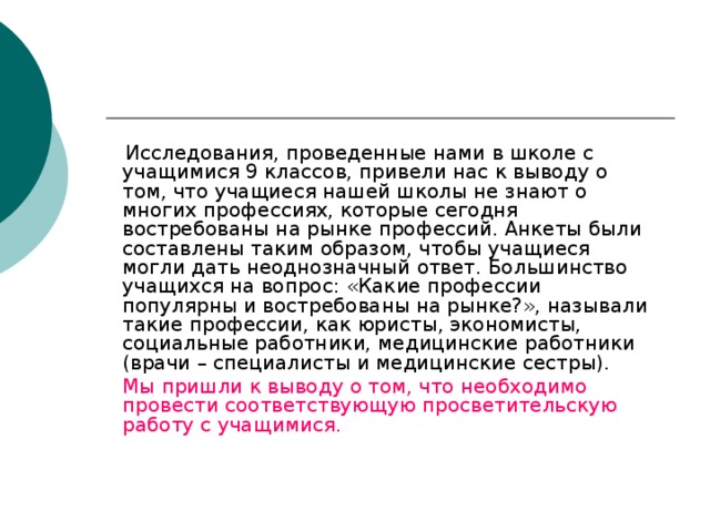 Исследования, проведенные нами в школе с учащимися 9 классов, привели нас к выводу о том, что учащиеся нашей школы не знают о многих профессиях, которые сегодня востребованы на рынке профессий. Анкеты были составлены таким образом, чтобы учащиеся могли дать неоднозначный ответ. Большинство учащихся на вопрос: «Какие профессии популярны и востребованы на рынке?», называли такие профессии, как юристы, экономисты, социальные работники, медицинские работники (врачи – специалисты и медицинские сестры).  Мы пришли к выводу о том, что необходимо провести соответствующую просветительскую работу с учащимися.