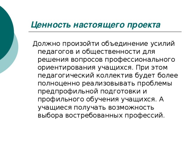 Ценность настоящего проекта   Должно произойти объединение усилий педагогов и общественности для решения вопросов профессионального ориентирования учащихся. При этом педагогический коллектив будет более полноценно реализовывать проблемы предпрофильной подготовки и профильного обучения учащихся. А учащиеся получать возможность выбора востребованных профессий.