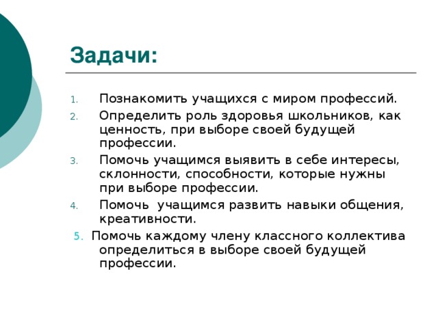 Задачи: Познакомить учащихся с миром профессий. Определить роль здоровья школьников, как ценность, при выборе своей будущей профессии. Помочь учащимся выявить в себе интересы, склонности, способности, которые нужны при выборе профессии. Помочь учащимся развить навыки общения, креативности.  5. Помочь каждому члену классного коллектива определиться в выборе своей будущей профессии.