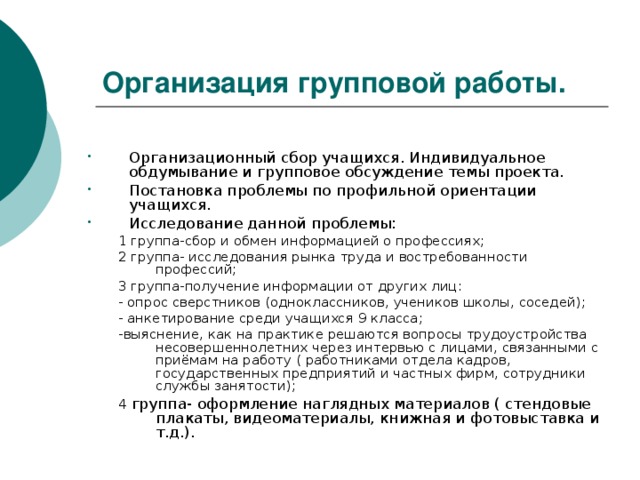 Организация групповой работы.  Организационный сбор учащихся. Индивидуальное обдумывание и групповое обсуждение темы проекта. Постановка проблемы по профильной ориентации учащихся. Исследование данной проблемы: 1 группа-сбор и обмен информацией о профессиях; 2 группа- исследования рынка труда и востребованности профессий; 3 группа-получение информации от других лиц: - опрос сверстников (одноклассников, учеников школы, соседей); - анкетирование среди учащихся 9 класса; -выяснение, как на практике решаются вопросы трудоустройства несовершеннолетних через интервью с лицами, связанными с приёмам на работу ( работниками отдела кадров, государственных предприятий и частных фирм, сотрудники службы занятости); 4 группа- оформление наглядных материалов ( стендовые плакаты, видеоматериалы, книжная и фотовыставка и т.д.).