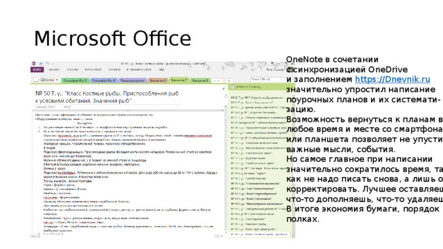 Microsoft Office OneNote в сочетании с синхронизацией OneDrive и заполнением https://Dnevnik.ru значительно упростил написание поурочных планов и их системати- зацию. Возможность вернуться к планам в любое время и месте со смартфона или планшета позволяет не упустить важные мысли, события. Но самое главное при написании значительно сократилось время, так как не надо писать снова, а лишь от- корректировать. Лучшее оставляешь, что-то дополняешь, что-то удаляешь. В итоге экономия бумаги, порядок на полках.