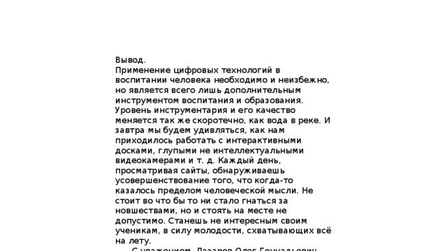 Вывод. Применение цифровых технологий в воспитании человека необходимо и неизбежно, но является всего лишь дополнительным инструментом воспитания и образования. Уровень инструментария и его качество меняется так же скоротечно, как вода в реке. И завтра мы будем удивляться, как нам приходилось работать с интерактивными досками, глупыми не интеллектуальными видеокамерами и т. д. Каждый день, просматривая сайты, обнаруживаешь усовершенствование того, что когда-то казалось пределом человеческой мысли. Не стоит во что бы то ни стало гнаться за новшествами, но и стоять на месте не допустимо. Станешь не интересным своим ученикам, в силу молодости, схватывающих всё на лету.  С уважением, Лазарев Олег Геннадьевич