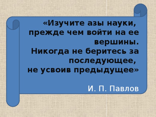 «Изучите азы науки, прежде чем войти на ее вершины. Никогда не беритесь за последующее, не усвоив предыдущее» И. П. Павлов