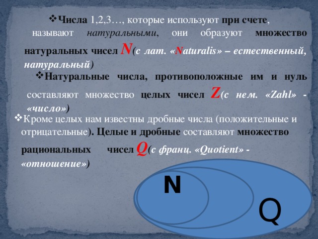 Числа 1,2,3…, которые используют при счете , Числа 1,2,3…, которые используют при счете , называют натуральными , они образуют множество натуральных чисел N ( c лат. « N aturalis» – естественный, натуральный ) Натуральные числа, противоположные им и ну ль составляют множество целых чисел Z (с нем. «Zahl» - «число» ) Кроме целых нам известны дробные числа (положительные и отрицательные ). Целые и дробные составляют множество рациональных чисел Q ( с франц. «Quotient» - «отношение» )