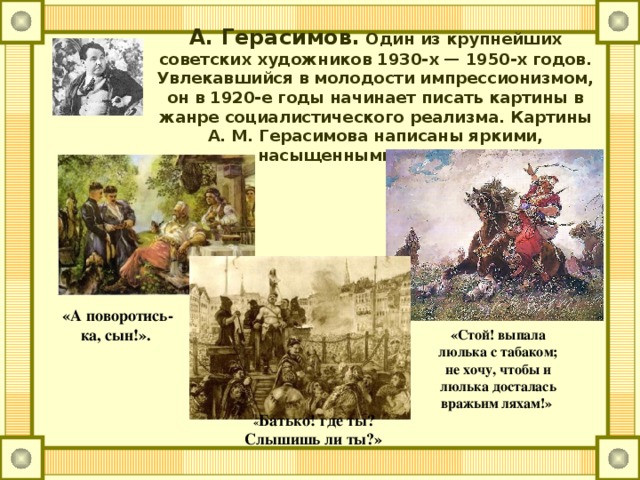 А. Герасимов. Один из крупнейших советских художников 1930-х — 1950-х годов. Увлекавшийся в молодости импрессионизмом, он в 1920-е годы начинает писать картины в жанре социалистического реализма. Картины А. М. Герасимова написаны яркими, насыщенными красками. «А поворотись-ка, сын!». «Стой! выпала люлька с табаком; не хочу, чтобы и люлька досталась вражьим ляхам!»   « Батько! где ты? Слышишь ли ты?»