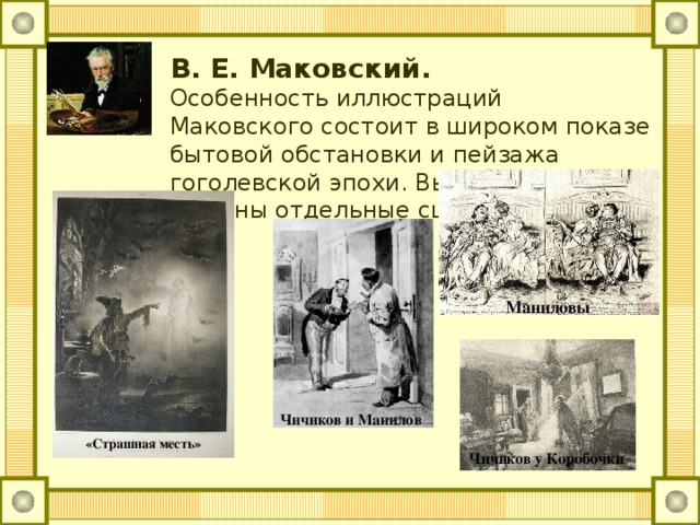 В. Е. Маковский.  Особенность иллюстраций Маковского состоит в широком показе бытовой обстановки и пейзажа гоголевской эпохи. Выразительно решены отдельные сцены. Маниловы Чичиков и Манилов «Страшная месть» Чичиков у Коробочки