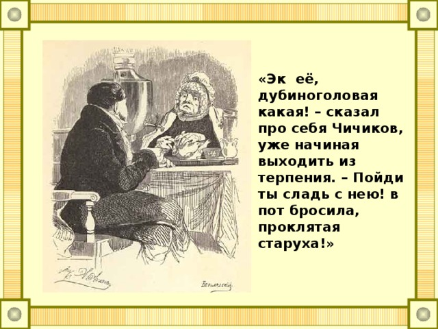 «Эк её, дубиноголовая какая! – сказал про себя Чичиков, уже начиная выходить из терпения. – Пойди ты сладь с нею! в пот бросила, проклятая старуха!»