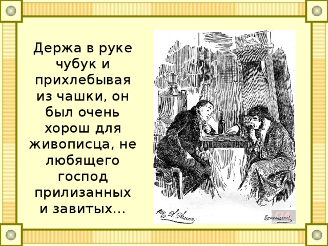 Держа в руке чубук и прихлебывая из чашки, он был очень хорош для живописца, не любящего господ прилизанных и завитых…