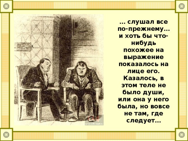 … слушал все по-прежнему… и хоть бы что-нибудь похожее на выражение показалось на лице его. Казалось, в этом теле не было души, или она у него была, но вовсе не там, где следует…