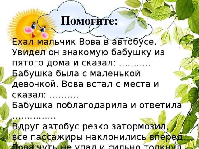 Помогите: Ехал мальчик Вова в автобусе. Увидел он знакомую бабушку из пятого дома и сказал: ……..… Бабушка была с маленькой девочкой. Вова встал с места и сказал: ……….   Бабушка поблагодарила и ответила ……………   Вдруг автобус резко затормозил, все пассажиры наклонились вперед.  Вова чуть не упал и сильно толкнул какого-то мужчину, но тут же сказал…….…