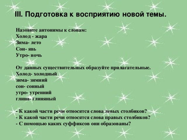 III. Подготовка к восприятию новой темы. Назовите антонимы к словам: Холод - жара Зима- лето Сон- явь Утро- ночь  От данных существительных образуйте прилагательные. Холод- холодный  зима- зимний  сон- сонный  утро- утренний  глина- глиняный  - К какой части речи относятся слова левых столбиков? - К какой части речи относятся слова правых столбиков? - С помощью каких суффиксов они образованы?