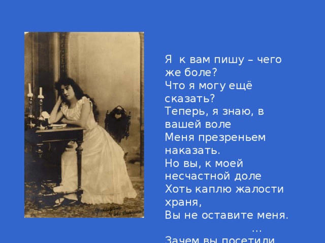 Я к вам пишу – чего же боле? Что я могу ещё сказать? Теперь, я знаю, в вашей воле Меня презреньем наказать. Но вы, к моей несчастной доле Хоть каплю жалости храня, Вы не оставите меня. … Зачем вы посетили нас? В глуши забытого селенья Я никогда не знала б вас, Не знала б горького мученья…