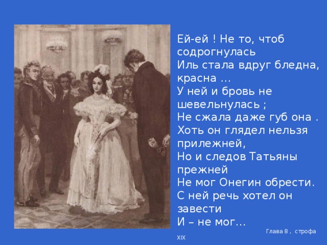 Ей-ей ! Не то, чтоб содрогнулась Иль стала вдруг бледна, красна … У ней и бровь не шевельнулась ; Не сжала даже губ она . Хоть он глядел нельзя прилежней, Но и следов Татьяны прежней Не мог Онегин обрести. С ней речь хотел он завести И – не мог…  Глава 8 , строфа XIX Ужель та самая Татьяна ..? … … … … Ужели с ним сейчас была Так равнодушна, так смела ?  Глава 8 , строфа XX