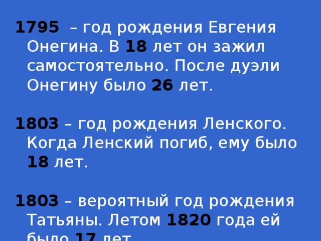 1795 – год рождения Евгения Онегина. В 18 лет он зажил самостоятельно. После дуэли Онегину было 26 лет. 1803 – год рождения Ленского. Когда Ленский погиб, ему было 18 лет. 1803 – вероятный год рождения Татьяны. Летом 1820 года ей было 17 лет.