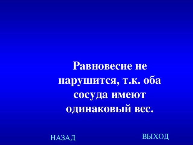 Равновесие не нарушится, т.к. оба сосуда имеют одинаковый вес. Равновесие не нарушится, т.к. оба сосуда имеют одинаковый вес. Равновесие не нарушится, т.к. оба сосуда имеют одинаковый вес. Равновесие не нарушится, т.к. оба сосуда имеют одинаковый вес. ВЫХОД НАЗАД