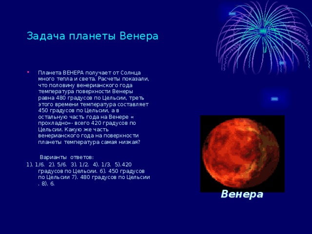 Задача планеты Венера Планета ВЕНЕРА получает от Солнца много тепла и света. Расчеты показали, что половину венерианского года температура поверхности Венеры равна 480 градусов по Цельсии, треть этого времени температура составляет 450 градусов по Цельсии, а в остальную часть года на Венере « прохладно»- всего 420 градусов по Цельсии. Какую же часть венерианского года на поверхности планеты температура самая низкая ?   Варианты ответов : 1). 1/6. 2). 5/6. 3). 1/2. 4). 1/3. 5).420 градусов по Цельсии . 6). 450 градусов по Цельсии 7). 480 градусов по Цельсии . 8). 6. Венера