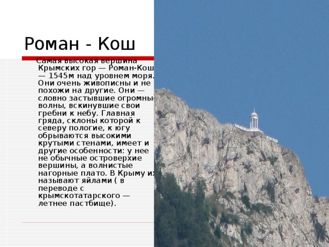 Самая высокая вершина Крымских гор — Роман-Кош — 1545м над уровнем моря. Они очень живописны и не похожи на другие. Они — словно застывшие огромные волны, вскинувшие свои гребни к небу. Главная гряда, склоны которой к северу пологие, к югу обрываются высокими крутыми стенами, имеет и другие особенности: у нее не обычные островерхие вершины, а волнистые нагорные плато. В Крыму их называют яйлами ( в переводе с крымскотатарского — летнее пастбище).