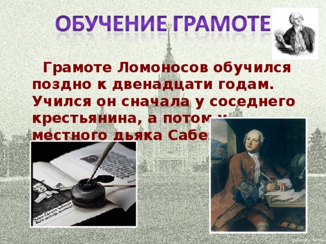 Грамоте Ломоносов обучился поздно к двенадцати годам. Учился он сначала у соседнего крестьянина, а потом у местного дьяка Сабельникова.
